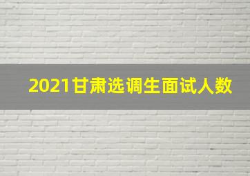 2021甘肃选调生面试人数