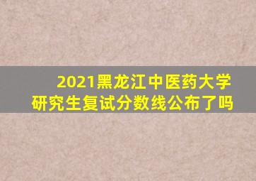 2021黑龙江中医药大学研究生复试分数线公布了吗