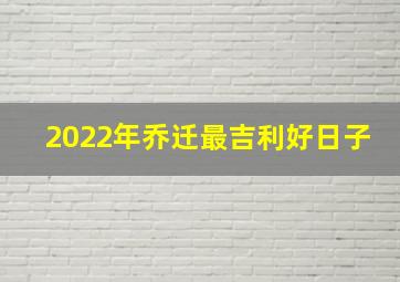 2022年乔迁最吉利好日子