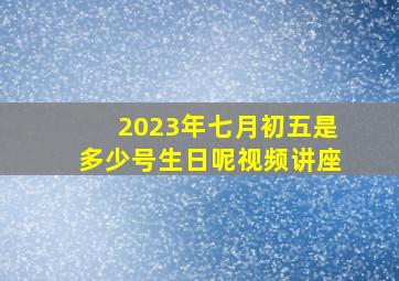 2023年七月初五是多少号生日呢视频讲座