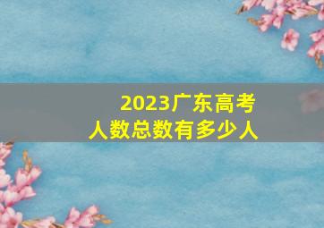 2023广东高考人数总数有多少人