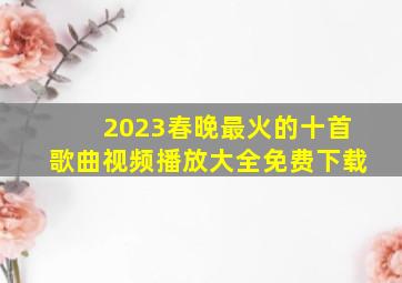 2023春晚最火的十首歌曲视频播放大全免费下载