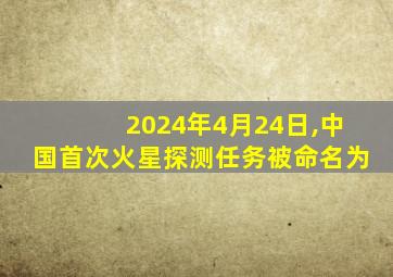 2024年4月24日,中国首次火星探测任务被命名为