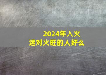 2024年入火运对火旺的人好么