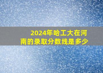 2024年哈工大在河南的录取分数线是多少