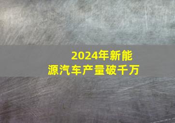 2024年新能源汽车产量破千万