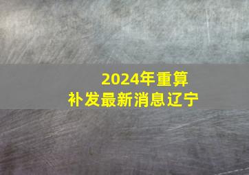 2024年重算补发最新消息辽宁