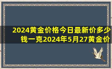 2024黄金价格今日最新价多少钱一克2024年5月27黄金价