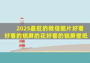 2025最旺的微信图片好看好看的锁屏的花好看的锁屏壁纸