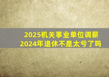 2025机关事业单位调薪2024年退休不是太亏了吗