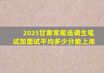 2025甘肃常规选调生笔试加面试平均多少分能上岸