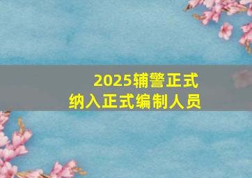 2025辅警正式纳入正式编制人员