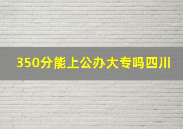 350分能上公办大专吗四川