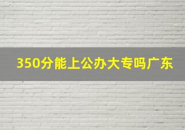 350分能上公办大专吗广东