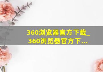 360浏览器官方下载_360浏览器官方下...