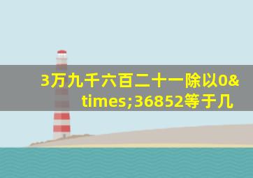 3万九千六百二十一除以0×36852等于几