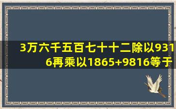 3万六千五百七十十二除以9316再乘以1865+9816等于几