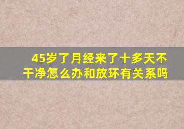 45岁了月经来了十多天不干净怎么办和放环有关系吗