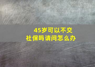 45岁可以不交社保吗请问怎么办