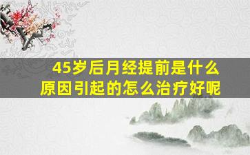 45岁后月经提前是什么原因引起的怎么治疗好呢