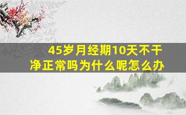 45岁月经期10天不干净正常吗为什么呢怎么办