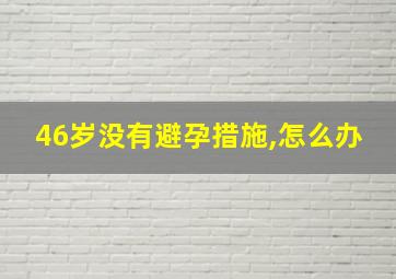 46岁没有避孕措施,怎么办