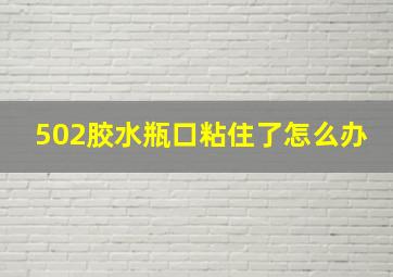 502胶水瓶口粘住了怎么办