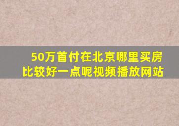 50万首付在北京哪里买房比较好一点呢视频播放网站