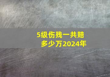 5级伤残一共赔多少万2024年