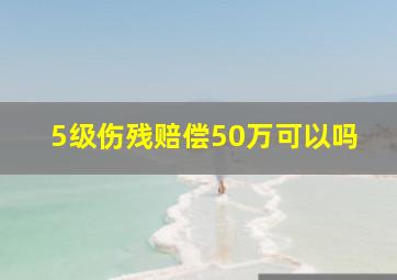 5级伤残赔偿50万可以吗