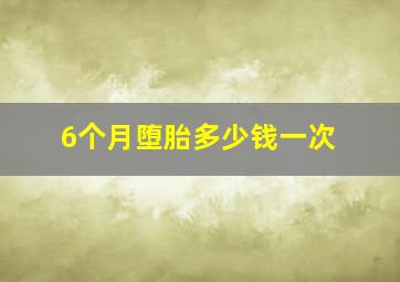 6个月堕胎多少钱一次