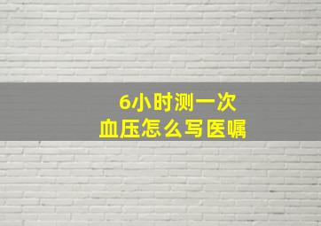 6小时测一次血压怎么写医嘱