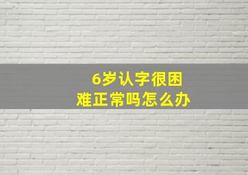 6岁认字很困难正常吗怎么办