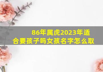 86年属虎2023年适合要孩子吗女孩名字怎么取