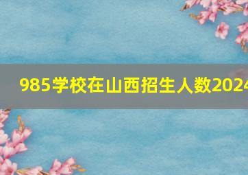 985学校在山西招生人数2024