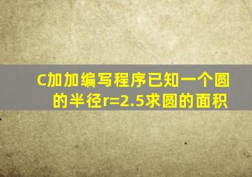 C加加编写程序已知一个圆的半径r=2.5求圆的面积