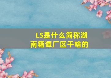 LS是什么简称湖南箱谭厂区干啥的