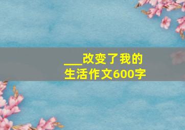 ___改变了我的生活作文600字