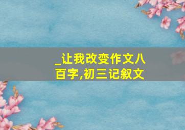 _让我改变作文八百字,初三记叙文