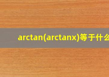 arctan(arctanx)等于什么