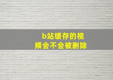 b站缓存的视频会不会被删除