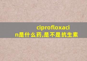 ciprofloxacin是什么药,是不是抗生素