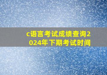 c语言考试成绩查询2024年下期考试时间