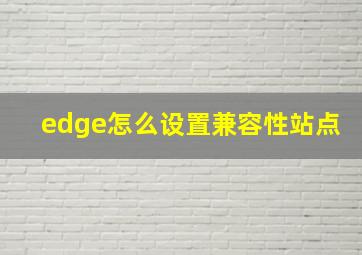 edge怎么设置兼容性站点