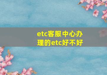 etc客服中心办理的etc好不好