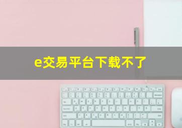 e交易平台下载不了