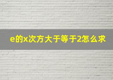 e的x次方大于等于2怎么求