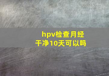 hpv检查月经干净10天可以吗