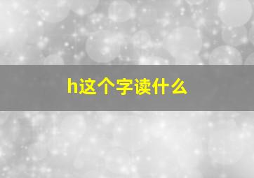 h这个字读什么