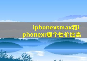 iphonexsmax和iphonexr哪个性价比高